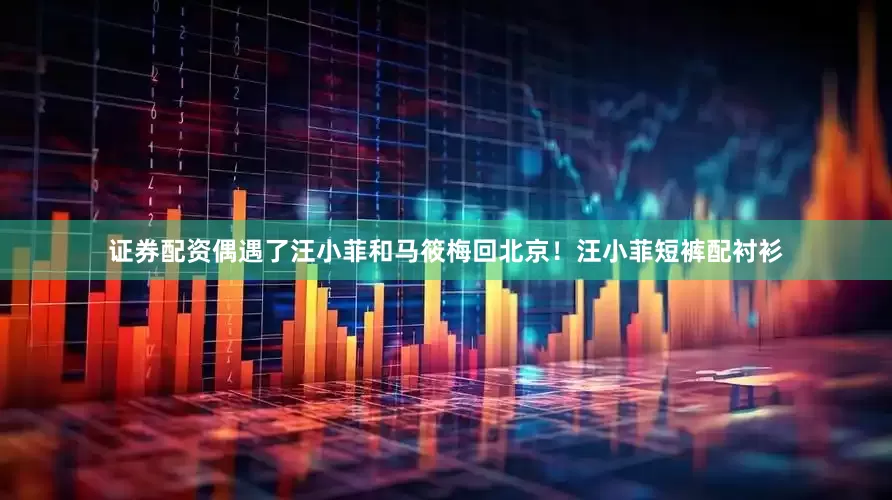 证券配资偶遇了汪小菲和马筱梅回北京！汪小菲短裤配衬衫