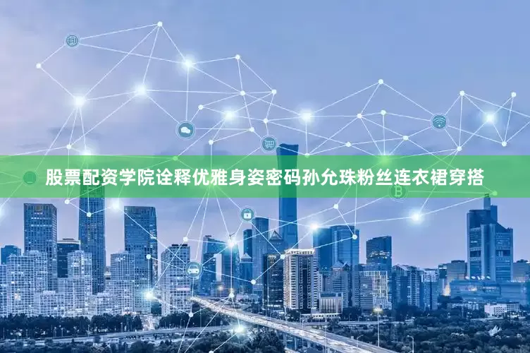 股票配资学院诠释优雅身姿密码孙允珠粉丝连衣裙穿搭