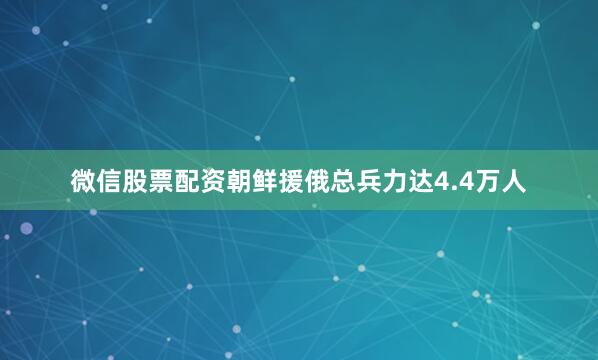 微信股票配资朝鲜援俄总兵力达4.4万人