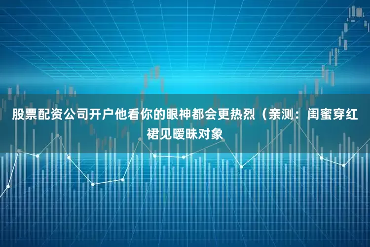 股票配资公司开户他看你的眼神都会更热烈（亲测：闺蜜穿红裙见暧昧对象