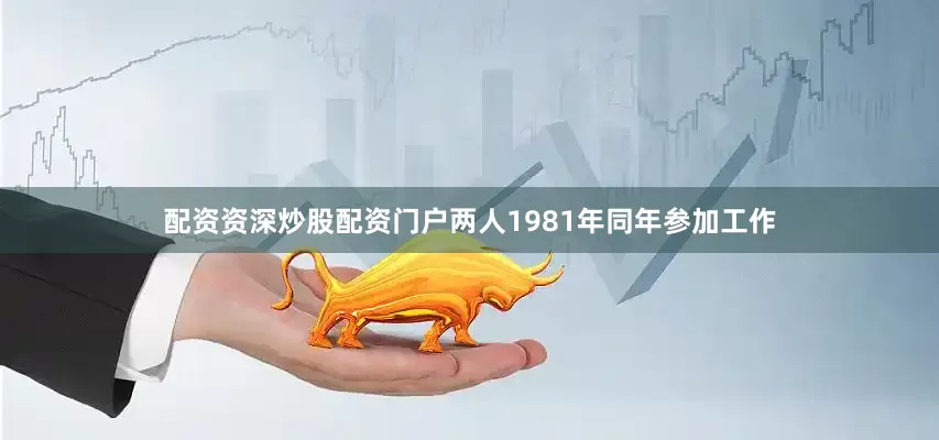 配资资深炒股配资门户两人1981年同年参加工作