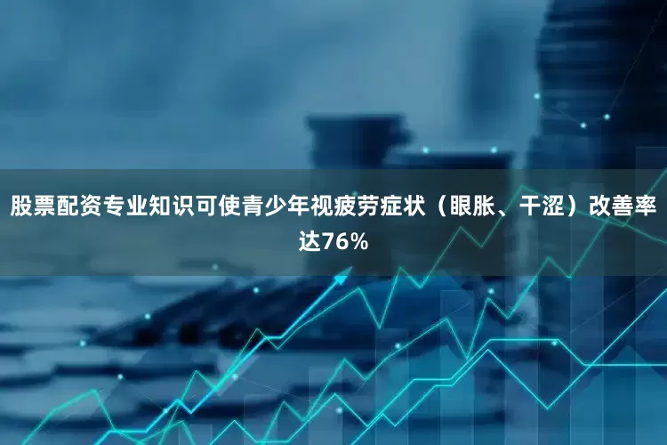 股票配资专业知识可使青少年视疲劳症状（眼胀、干涩）改善率达76%