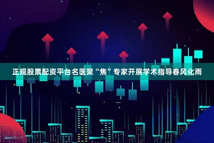 正规股票配资平台名医聚“焦”专家开展学术指导春风化雨
