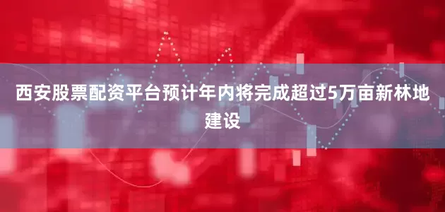 西安股票配资平台预计年内将完成超过5万亩新林地建设