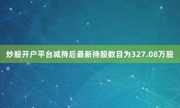 炒股开户平台减持后最新持股数目为327.08万股